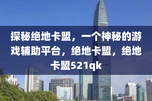 探秘绝地卡盟，一个神秘的游戏辅助平台，绝地卡盟，绝地卡盟521qk