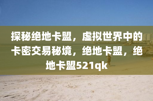 探秘绝地卡盟，虚拟世界中的卡密交易秘境，绝地卡盟，绝地卡盟521qk