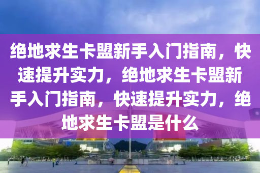 绝地求生卡盟新手入门指南，快速提升实力，绝地求生卡盟新手入门指南，快速提升实力，绝地求生卡盟是什么