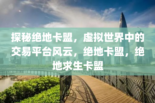 探秘绝地卡盟，虚拟世界中的交易平台风云，绝地卡盟，绝地求生卡盟