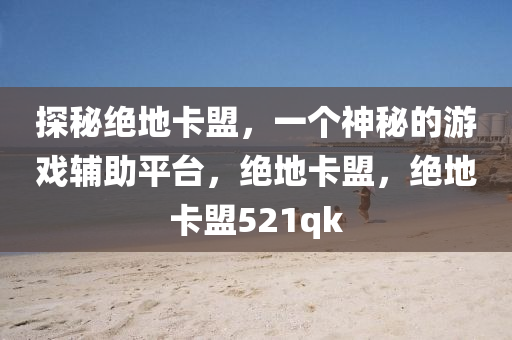 探秘绝地卡盟，一个神秘的游戏辅助平台，绝地卡盟，绝地卡盟521qk