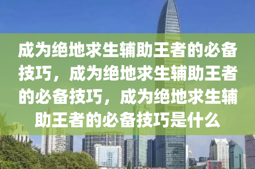 成为绝地求生辅助王者的必备技巧，成为绝地求生辅助王者的必备技巧，成为绝地求生辅助王者的必备技巧是什么