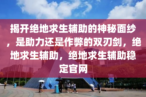 揭开绝地求生辅助的神秘面纱，是助力还是作弊的双刃剑，绝地求生辅助，绝地求生辅助稳定官网