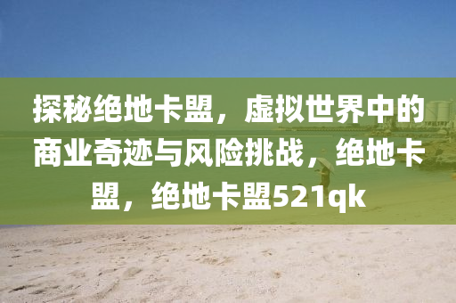 探秘绝地卡盟，虚拟世界中的商业奇迹与风险挑战，绝地卡盟，绝地卡盟521qk