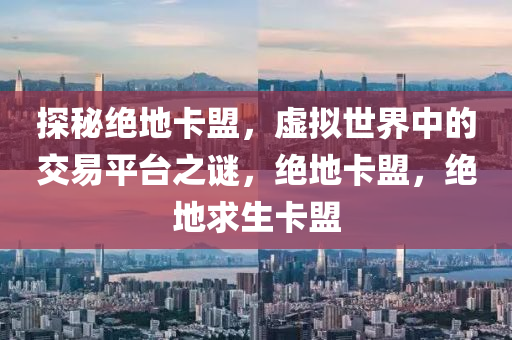 探秘绝地卡盟，虚拟世界中的交易平台之谜，绝地卡盟，绝地求生卡盟