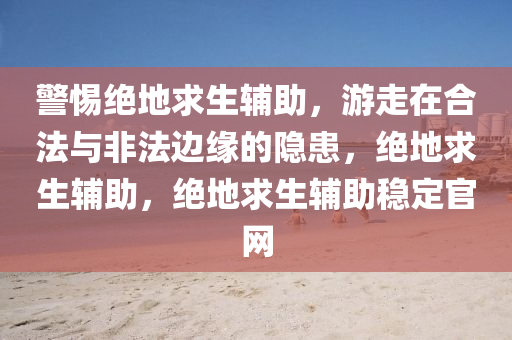 警惕绝地求生辅助，游走在合法与非法边缘的隐患，绝地求生辅助，绝地求生辅助稳定官网