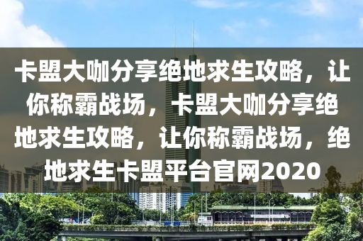 卡盟大咖分享绝地求生攻略，让你称霸战场，卡盟大咖分享绝地求生攻略，让你称霸战场，绝地求生卡盟平台官网2020