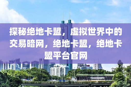 探秘绝地卡盟，虚拟世界中的交易暗网，绝地卡盟，绝地卡盟平台官网