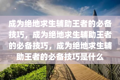 成为绝地求生辅助王者的必备技巧，成为绝地求生辅助王者的必备技巧，成为绝地求生辅助王者的必备技巧是什么