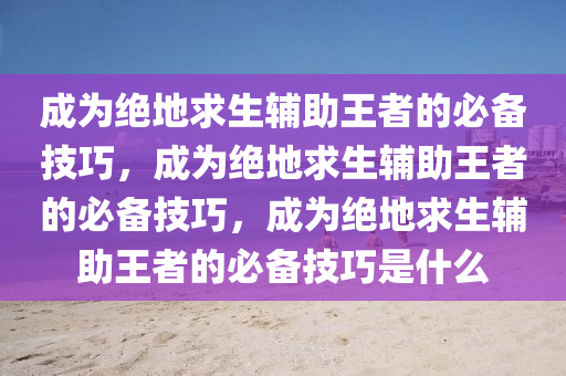 成为绝地求生辅助王者的必备技巧，成为绝地求生辅助王者的必备技巧，成为绝地求生辅助王者的必备技巧是什么