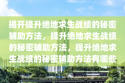 揭开提升绝地求生战绩的秘密辅助方法，提升绝地求生战绩的秘密辅助方法，提升绝地求生战绩的秘密辅助方法有哪些