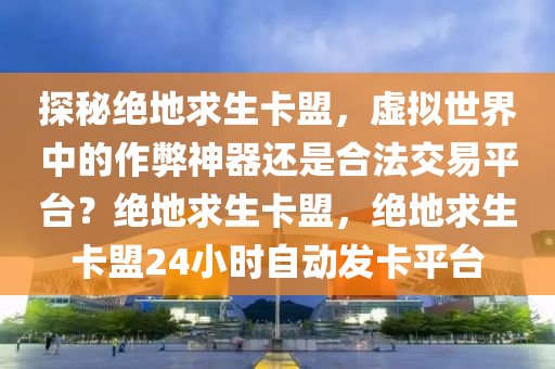 探秘绝地求生卡盟，虚拟世界中的作弊神器还是合法交易平台？绝地求生卡盟，绝地求生卡盟24小时自动发卡平台
