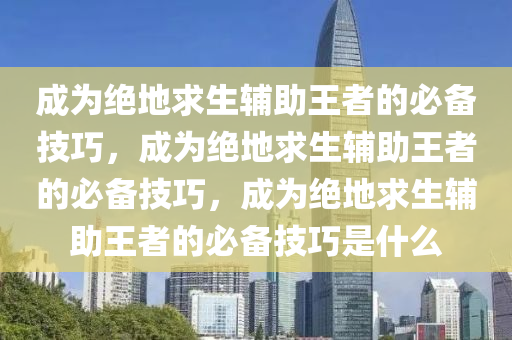 成为绝地求生辅助王者的必备技巧，成为绝地求生辅助王者的必备技巧，成为绝地求生辅助王者的必备技巧是什么
