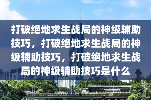 打破绝地求生战局的神级辅助技巧，打破绝地求生战局的神级辅助技巧，打破绝地求生战局的神级辅助技巧是什么