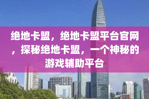 绝地卡盟，绝地卡盟平台官网，探秘绝地卡盟，一个神秘的游戏辅助平台