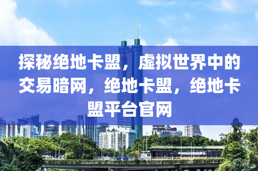 探秘绝地卡盟，虚拟世界中的交易暗网，绝地卡盟，绝地卡盟平台官网