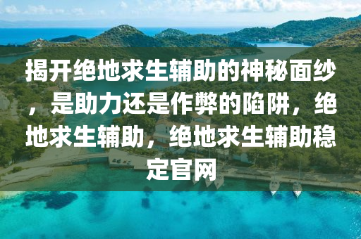 揭开绝地求生辅助的神秘面纱，是助力还是作弊的陷阱，绝地求生辅助，绝地求生辅助稳定官网