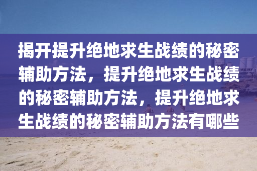 揭开提升绝地求生战绩的秘密辅助方法，提升绝地求生战绩的秘密辅助方法，提升绝地求生战绩的秘密辅助方法有哪些