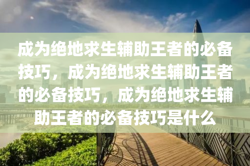 成为绝地求生辅助王者的必备技巧，成为绝地求生辅助王者的必备技巧，成为绝地求生辅助王者的必备技巧是什么