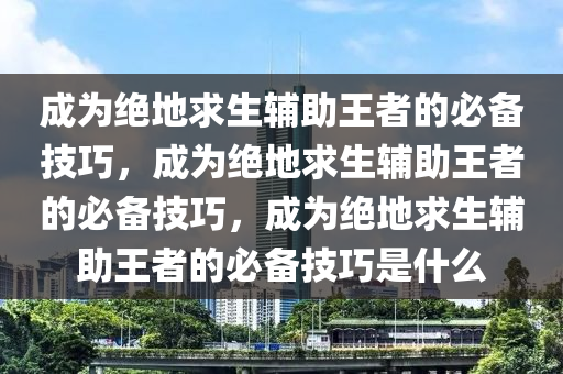 成为绝地求生辅助王者的必备技巧，成为绝地求生辅助王者的必备技巧，成为绝地求生辅助王者的必备技巧是什么