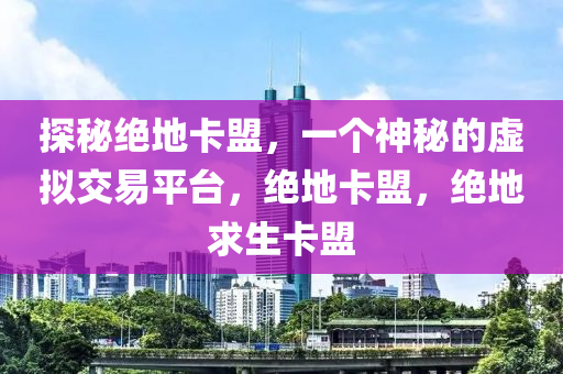 探秘绝地卡盟，一个神秘的虚拟交易平台，绝地卡盟，绝地求生卡盟