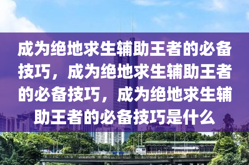 成为绝地求生辅助王者的必备技巧，成为绝地求生辅助王者的必备技巧，成为绝地求生辅助王者的必备技巧是什么