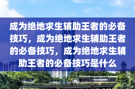 成为绝地求生辅助王者的必备技巧，成为绝地求生辅助王者的必备技巧，成为绝地求生辅助王者的必备技巧是什么