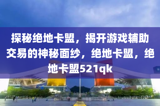 探秘绝地卡盟，揭开游戏辅助交易的神秘面纱，绝地卡盟，绝地卡盟521qk